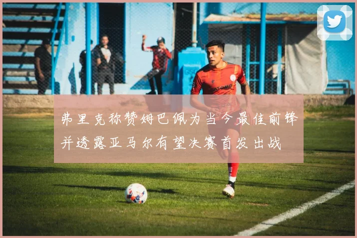 弗里克称赞姆巴佩为当今最佳前锋并透露亚马尔有望决赛首发出战