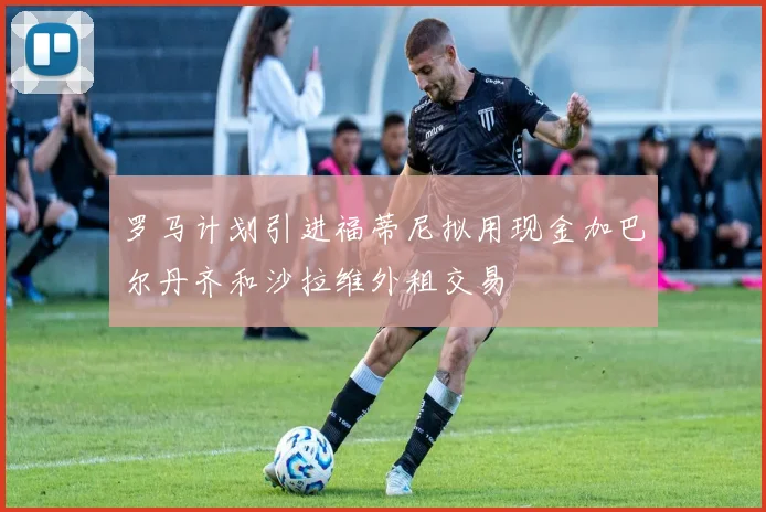 罗马计划引进福蒂尼拟用现金加巴尔丹齐和沙拉维外租交易