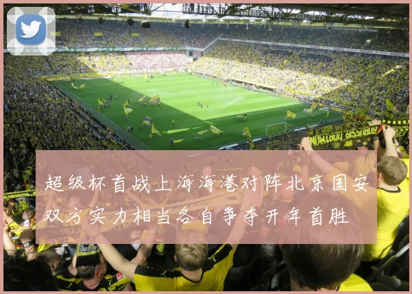 超级杯首战上海海港对阵北京国安双方实力相当各自争夺开年首胜