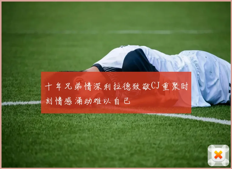 十年兄弟情深利拉德致敬CJ重聚时刻情感涌动难以自已