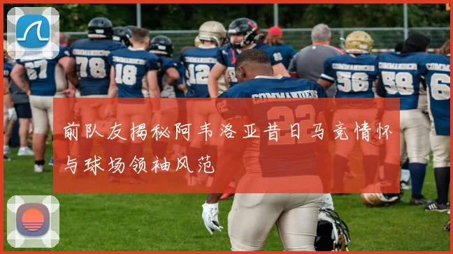 前队友揭秘阿韦洛亚昔日马竞情怀与球场领袖风范