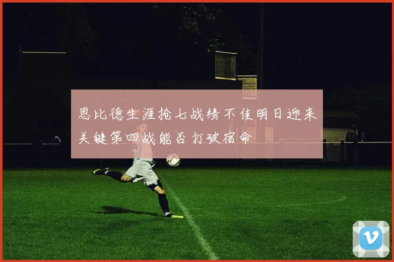恩比德生涯抢七战绩不佳明日迎来关键第四战能否打破宿命