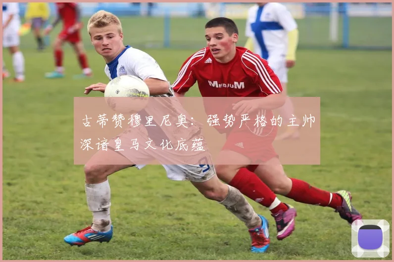 古蒂赞穆里尼奥：强势严格的主帅深谙皇马文化底蕴