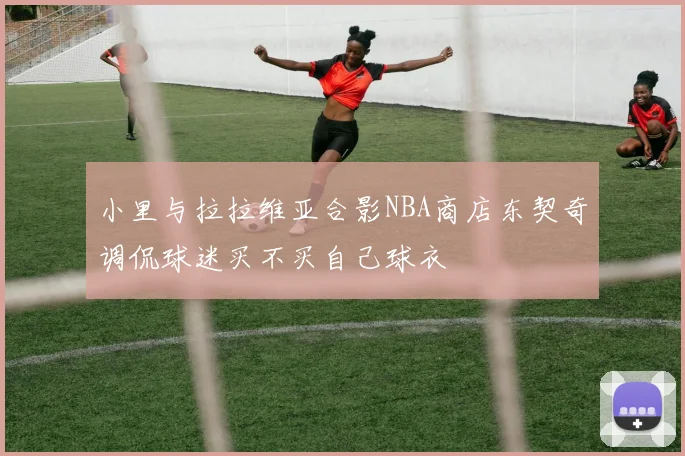 小里与拉拉维亚合影NBA商店东契奇调侃球迷买不买自己球衣