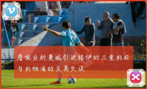 詹俊分析曼城引进格伊的三重利好与利物浦的交易失误