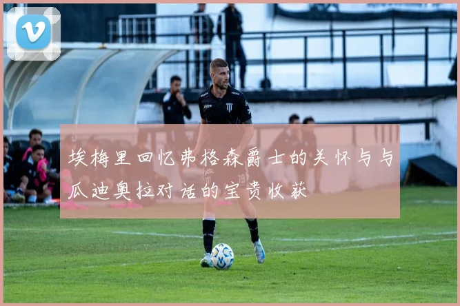 埃梅里回忆弗格森爵士的关怀与与瓜迪奥拉对话的宝贵收获