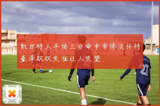 凯尔特人半场三分命中率惨淡怀特豪泽双双失准让人失望