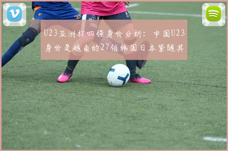 U23亚洲杯四强身价分析：中国U23身价是越南的27倍韩国日本紧随其后