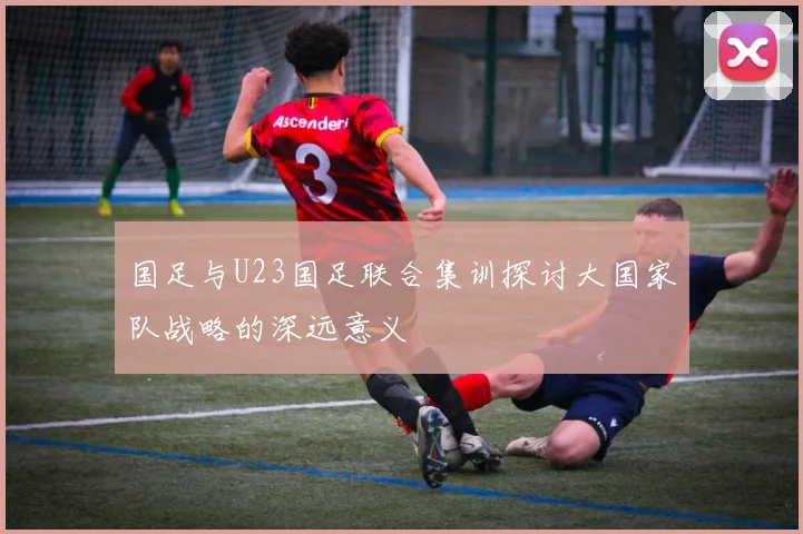 国足与U23国足联合集训探讨大国家队战略的深远意义