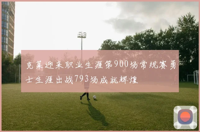 克莱迎来职业生涯第900场常规赛勇士生涯出战793场成就辉煌