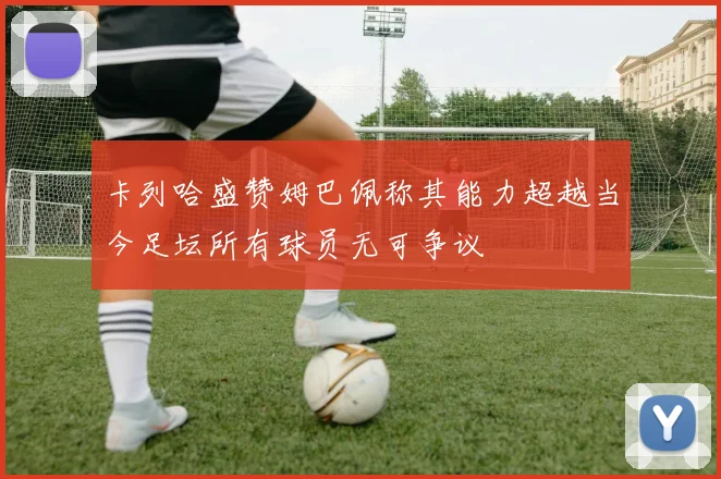 卡列哈盛赞姆巴佩称其能力超越当今足坛所有球员无可争议